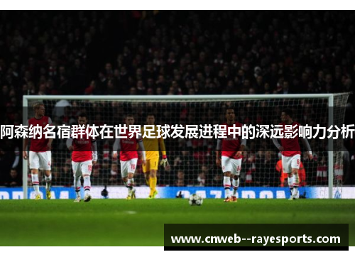 阿森纳名宿群体在世界足球发展进程中的深远影响力分析
